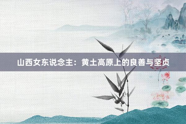 山西女东说念主：黄土高原上的良善与坚贞